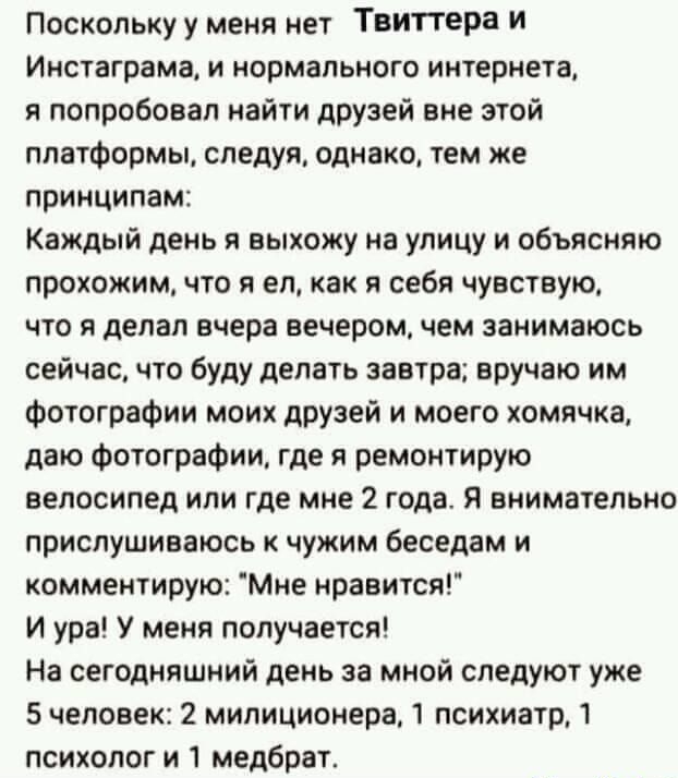Поскольку у меня нет Твиттера И Инстаграма и нормального интернета я попробовал найти друзей вне этой платформы следуя однако тем же принципам Каждый день я выхожу на улицу и объясняю прохожим что я ел как я себя чувствую что я делал вчера вечером чем занимаюсь сейчас что буду делать завтра вручаю им Фотографии моих друзей и моего хомячка даю Фотографии где я ремонтирую велосипед или где мне 2 год