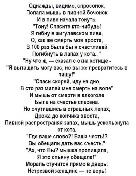 Однажды видимо спросонок Попала мышь в пивной бочонок И в пиве начала тонуть Тону Спасите кто нибудь Я гибну в жигулевском пиве 0 как же смерть моя проста В 100 раз была бы я счастливей Погибнуть в лапах у кота Ну что ж сказал с окна котище Я вытащить могу вас но вы же превратитесь в пищу Спаси скорей иду на дно В сто раз милей мне смерть на воле и мышь от смерти в алкоголе Была на счастье спасена