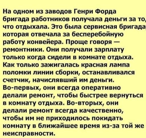 На одном из заводов Генри Форда бригада работников получала деньги за то что отдыхала Это была сервисная бригада которая отвечала за бесперебойную работу конвейера Проще говоря ремонтники Они получали зарплату только когда сидели в комнате отдыха Как только зажигалась красная лампа поломки линии сборки останавливался счетчик начислявший им деньги Во первых они всегда оперативно делали ремонт чтобы