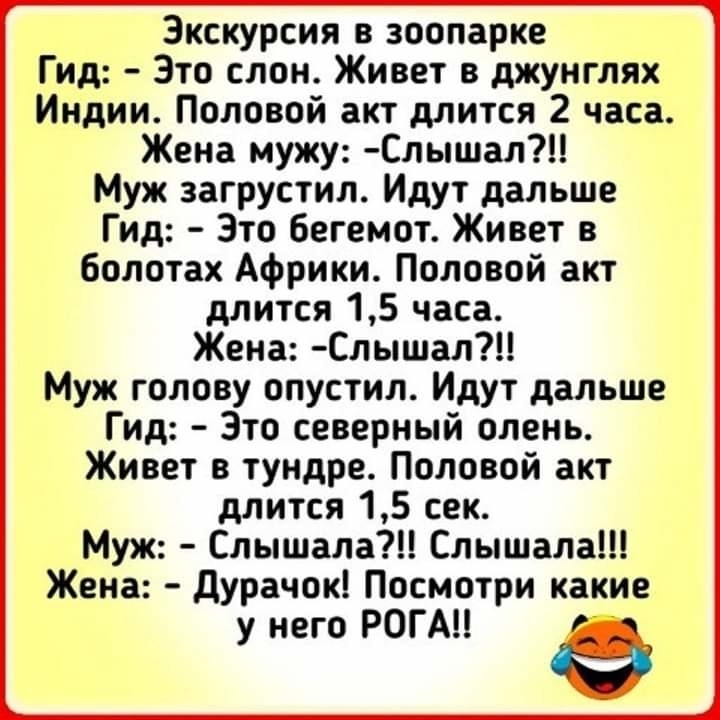 Экскурсия в зоопарке Гид Это слон Живет в джунглях Индии Половой акт длится 2 часа Жена мужу Слышал Муж загрустил Идут дальше Гид Зто бегемот Живет в болотах Африки Половой акт длится 15 часа Жена Слышал Муж голову опустил Идут дальше Гид Зто северный олень Живет в тундре Половой акт длится 15 сек Муж Слышала Слышала Жена дурачок Посмотри какие у него РОГАЦ