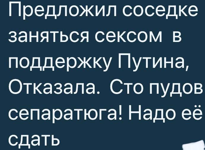 Предложил соседке заняться сексом в поддержку Путина Отказала Сто пудов сепаратюга Надо её сдать _
