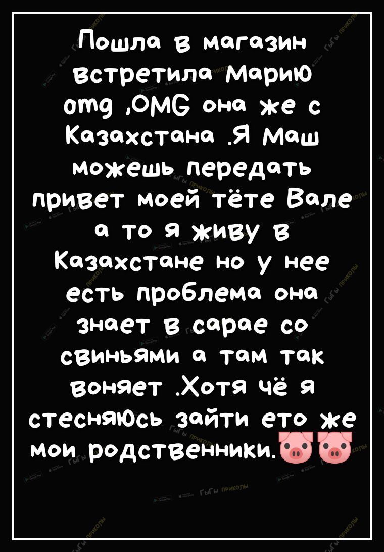 Пошло в магазин встретило морию от ОМС оно же с Козохстоно Я Мош можешь передоть привет моей тёте Воле о то Я живу в Казахстане но у нее есть проблема она знает в серое со свиньями о там так воняет Хотя чё я стеснЯЮсь зойти ето же мои родственникиши