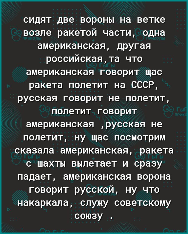 сидят две вороны на ветке возле ракетой части одна американскаЯ дРУГая российскаята что американская говорит щас ракета полетит на СССР русская говорит не полетит полетит говорит американская русская не полетит ну щас посмотрим сказала американская ракета с шахты вылетает и сразу падает американская ворона говорит русской ну что накаркала служу советскому союзу
