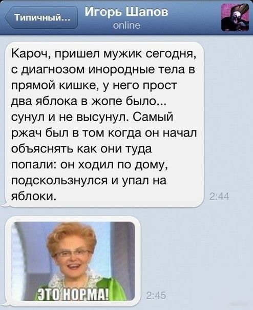 Игорь Щапов Кароч пришел мужик сегодня с диагнозом инородные тела в прямой кишке у него прост два яблока в жопе было сунул и не высунул Самый ржач был в том когда он начал объяснять как они туда попали он ходил по дому подскользнупся и упал на яблоки