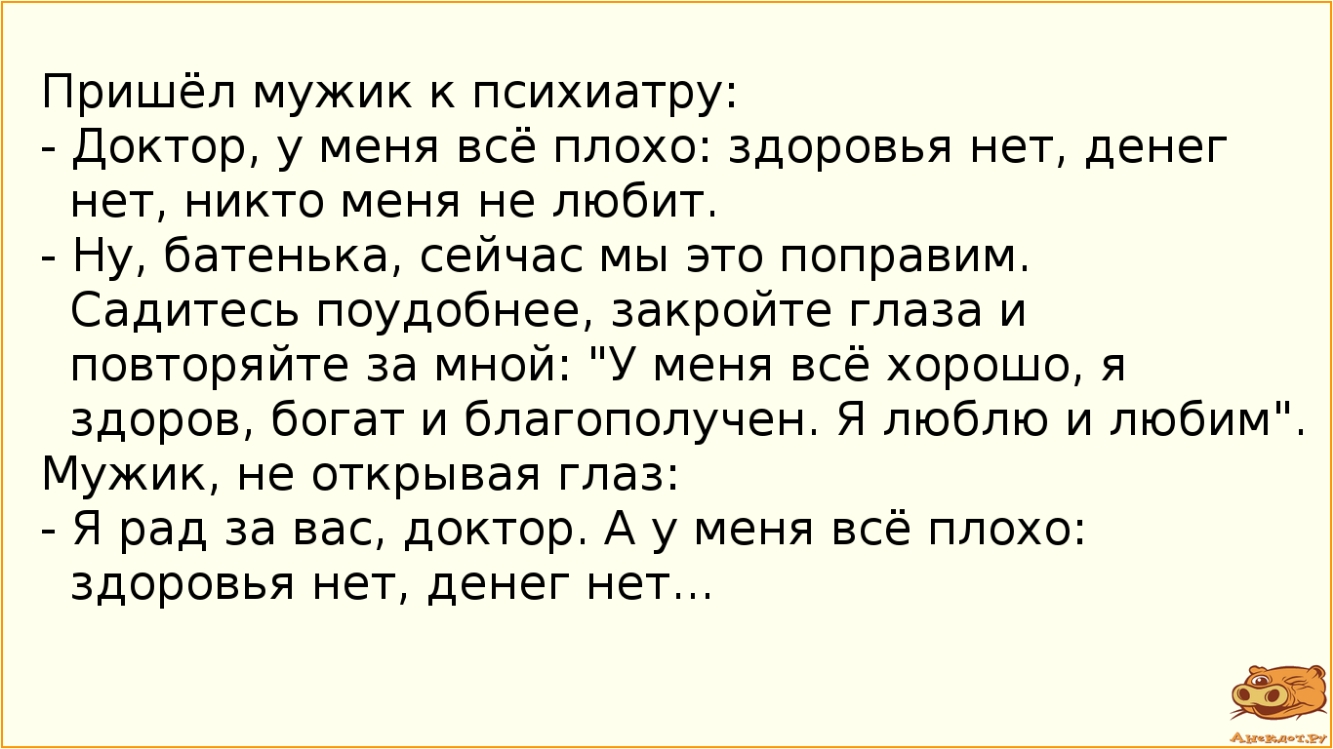 Пришёл мужик к психиатру Доктор у меня всё плохо здоровья нет денег нет никто меня не любит Ну батенька сейчас мы это поправим Садитесь поудобнее закройте глаза и повторяйте за мной У меня всё хорошо я здоров богат и благополучен Я люблю и любим Мужик не открывая глаз Я рад за вас доктор А у меня всё плохо здоровья нет денег нет