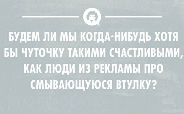 _ _ БУДЕМ ЛИ МЫ КОГДА НИБУДЬ ХОТЯ БЫ ЧУТОЧКУ ТАКИМИ СЧАСТЛИВЫМИ КАК ЛЮДИ ИЗ РЕКЛАМЫ ПРО СМЫВАЮЩУЮСЯ ВТУЛКУ