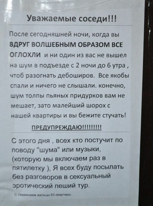 Уважаемые соседи После сегодняшней ночи когда вы ВДРУГ ВОЛШЕБНЫМ ОБРАЗОМ ВСЕ ОГЛОХЛИ и ни один из вас не вышел 3 ддт а подъезде 2 ночи до 6 утра 4Об разогнать дебоширов Все якобы Гали и ничего не слышали конечно шум толпы пьяных придурков вам не мешает зато малейший шорох с нашей квартиры и вы бежите стучать ПРЕДУПРЕЖ АЮ С этого дня всех кто постучит по поводу шума или музыки которую мы включаем р
