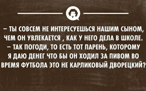 ТЫ СОВСЕМ НЕ ИНТЕРЕСУЕШЪСЯ НАШИМ СЫНОМ ЧЕМ ОН УВЛЕКАЕТСЯ КАК У НЕГО дЕЛА В ШКОЛЕ ТАК ПОГОдИ ТО ЕСТЬ ТОТ ПАРЕНЬ КОТОРОМУ Я дАЮ дЕНЕТ ЧТО ВЫ ОН ХОДИЛ ЗА ПИВОМ ВО ВРЕМЯ ФУТБОЛА ЭТО НЕ КАРЛИКОВЫЙ дВОРЕЦКИЙ