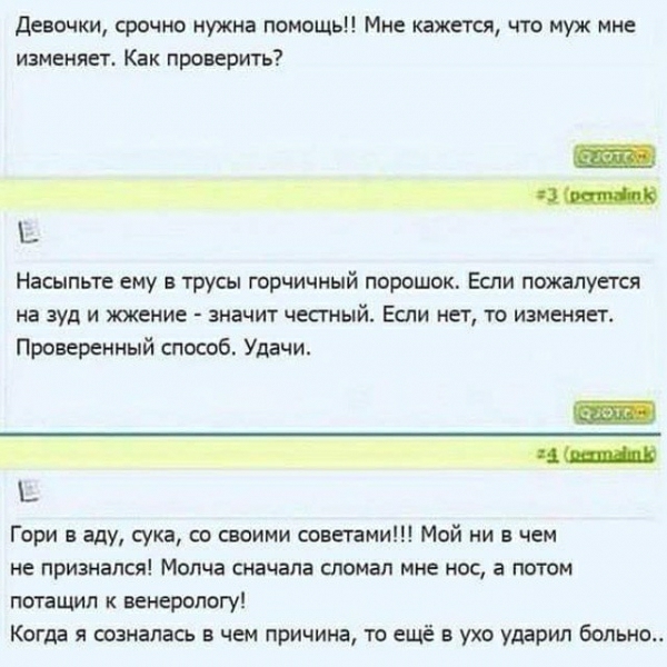 Девочки срочно нужна помощь Мне кажется что муж мне изменяет Как проверить _ Насыпьте ему в трусы горчичный порошок Если пожалуется на зуд и жжение значит честный Еспи нет то изменяет Проверенный способ Удачи Гори аду сука со своими советами Мей ни в чем не признался Молча сначала сломал мне но а потом потащил к венерологу Когда я созналась в чем причина то ещё в ухо ударил больно