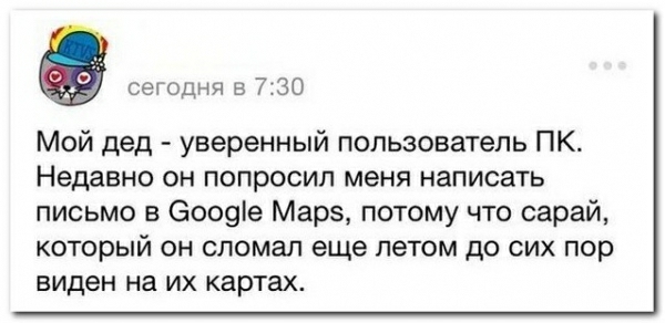 а сегодня в 730 Мой дед уверенный пользователь ПК Недавно он попросил меня написать письмо в 6009е Марэ потому что сарай который он сломал еще летом до сих пор виден на ИХ картах