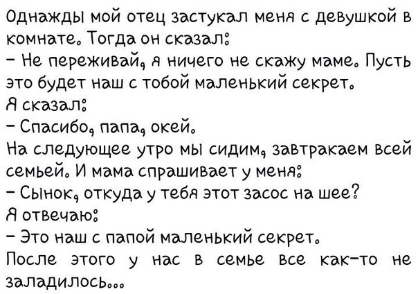 Однажды мой отец застукал меня с деВушкой в комнате Тогда он сказал Не переживъйч я ничего не скажу маме Пусть это будет Наш с тобой маленький секрет Я сказал Спасибоч папы окей На следующее утро мы сидимд завтракаем всей семьей И мама спрашивает у меня Сынокч откуда у тебя этот засос на шее Я отвечаю Это наш папой малеНЬкий секрет ПОСЛЕ ЭТОГО НВС В семье БСЗ както не заладилось