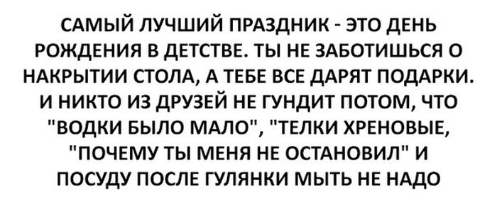 САМЫЙ лучший ПРАЗДНИК это день рождения в детстве ты не 3Авотишься о ндкрытии столд А теве все дАРЯТ ПОДАРКИ и никто из друзей не гундит потом что водки БЫЛО МАЛО телки хреновые почему ты меня не ОСТАНОВИЛ и посуду после гулянки мыть не НАДО