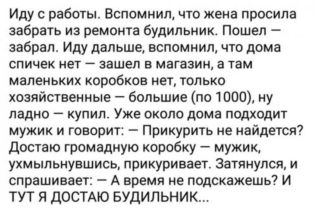 Иду с работы Вспомнил что жена просила забрать из ремонта будильник Пошел забрал Иду дальше вспомнил что дома спичек нет зашел в магазин а там маленьких коробков нет только хозяйственные большие по 1000 ну ладно купил Уже около дома подходит мужик и говорит Прикурить не найдется Достаю громадную коробку мужик ухмыльнувшись прикуривает Затянулся и спрашивает А время не подскажешь И ТУТ Я ДОСТАЮ БУД