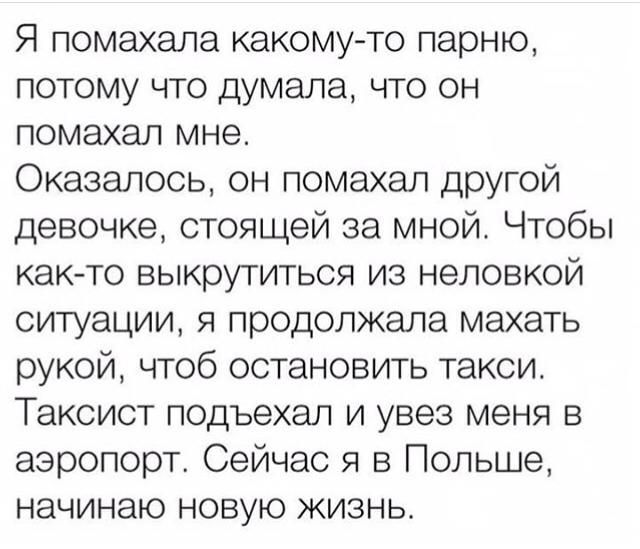 Я помахала какому то парню потому что думала что он помахал мне Оказалось он помахал другой девочке стоящей за мной Чтобы как то выкрутиться из неловкой ситуации я продолжала махать рукой чтоб остановить такси Таксист подъехал и увез меня в аэропорт Сейчас я в Польше начинаю новую жизнь