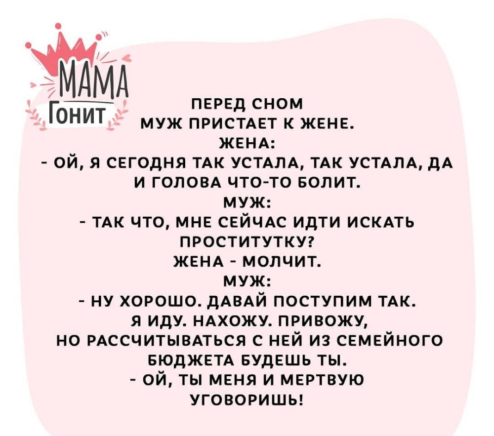 МА ПЕРЕД СНОМ ГОНИТ муж пристдет к жене ЖЕНА ой я сегодня ТАК УСТАЛА ТАК усмлд дА и голом что то вопит муж ТАК что мне сейчАс идти искдть проститутку ЖЕНА молчит муж ну хорошо дАВАЙ поступим ТАК я иду ндхожу привожу но РАССЧИТЫВАТЬСЯ с ней из семейного вюджетд БУДЕШЬ ты ой ты меня и мертвую уговоришы
