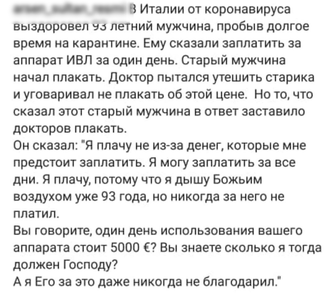 _ _ _ В Италии от коронавируса выздоровел на летний мужчина пробыв долгое время на карантине Ему сказали заплатить за аппарат ИВЛ за один день Старый мужчина начал плакать Доктор пытался утешить старика и уговаривал не плакать об этой цене Но точто сказал этот старый мужчина в ответ заставило докторов плакать Он сказал Я плачу не изза денег которые мне предстоит заплатить Я могу заплатить за все д