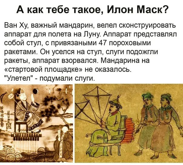 А как тебе такое Илон Маск Ван Ху важный мандарин велел сконструировать аппарат для полета на Пуну Аппарат представлял собой ступ с привязаными 47 пороховыми ракетами Он уселся на стул слуги подожгли ракеты аппарат взорвался Мандарина на стартовой площадке не оказалось Улетел подумали слуги л