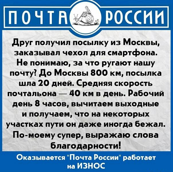 друг получил посылку из Москвы заказывал чехол для смартфона Не понимаю за что ругают нашу почту До Москвы 800 км посылка шла 20 дней Средняя скорость почтальона 40 км в день Рабочий день 8 часов вычитаем выходные и получаем что на некоторых участках пути он даже иногда бежал По моему супер выражаю слова благодарности