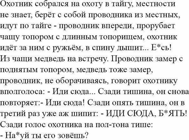 Охотник собрался на охоту в тайгу местности не знает берёт с собой проводника из местных идут по тайге проводник впереди прорубает чашу топором с длинным топоришем охотник идёт за ним с ружьём в спину дышит Есь Из чащи медведь на встречу Проводник замер с поднятым топором медведь тоже замер проводник не оборачиваясь говорит охотнику вполголоса Иди сюда Сзади тишина он снова повторяет Иди сюда Сзад