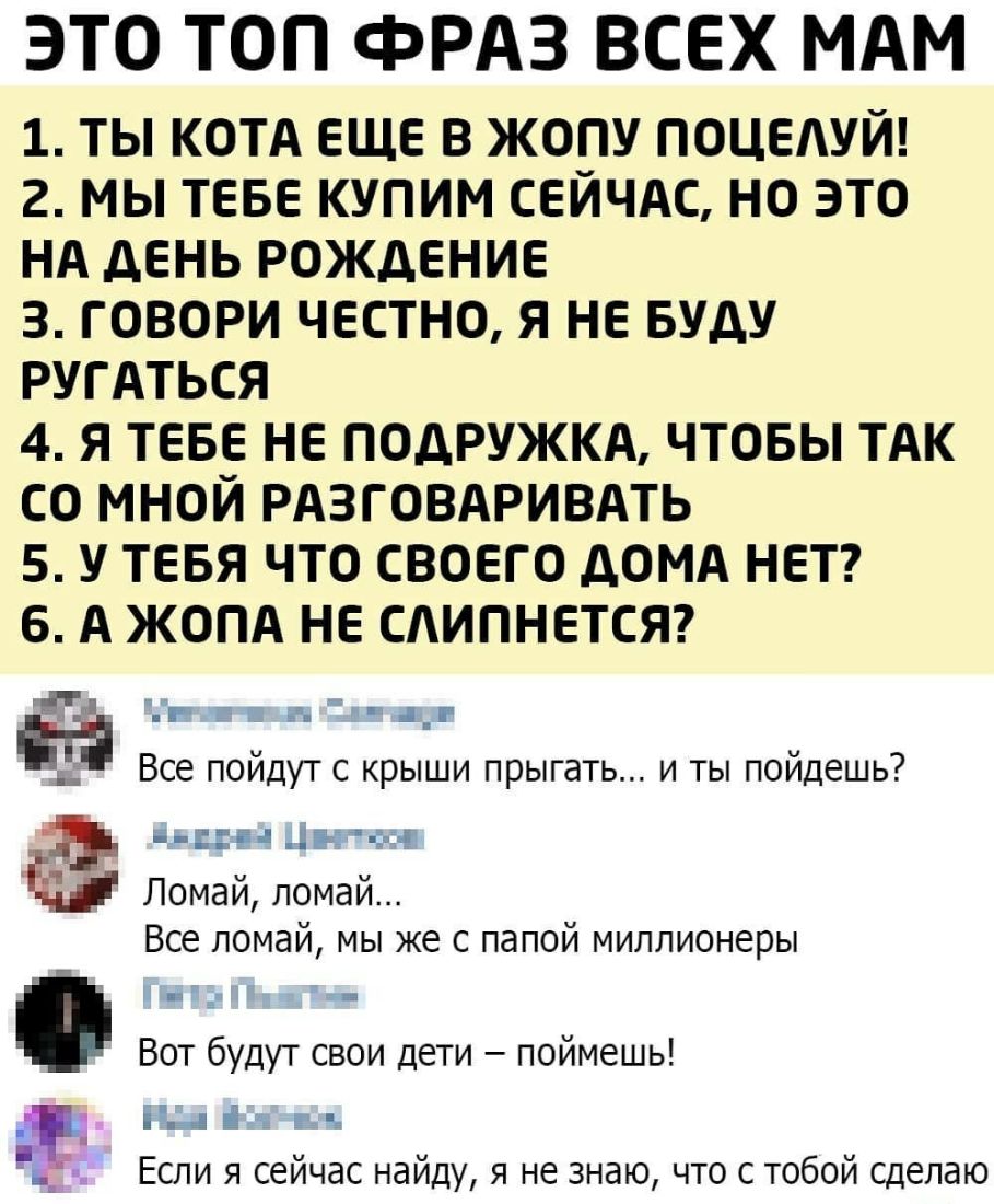 ЭТО ТОП ФРАЗ ВСЕХ МАМ 1 ТЫ КОТА ЕЩЕ В ЖОПУ ПОЦЕАУЙ 2 МЫ ТЕБЕ КУПИМ СЕИЧАС НО ЭТО НА дЕНЬ РОЖДЕНИЕ З ГОВОРИ ЧЕСТНО Я НЕ БУДУ РУГАТЬСЯ 4 Я ТЕБЕ НЕ ПОДРУЖКА ЧТОБЫ ТАК СО МНОЙ РАЗГОВАРИВАТЬ 5 У ТЕБЯ ЧТО СВОЕГО дОМА НЕТ 6 А ЖОПА НЕ САИПНЕТСЯ і г г г _г Все ПОЙДУТ С КРЫШИ ПРЫГаТЬ И ТЫ пойдешь __Еі1_іріг і Ё Ломай ломай ВСЕ ЛОМЭЙ МЫ же С ПдПОЙ МИЛЛИОНЕРЫ Вот будут свои дети поймешь _ 3 і в Если я сейчас 