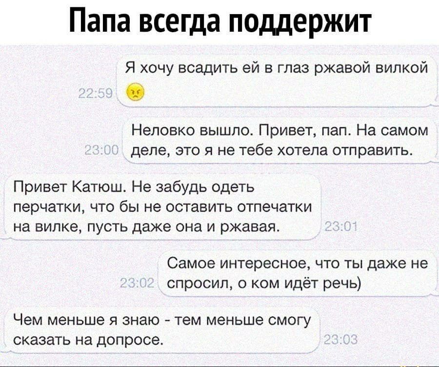 Папа всегда поддержит Я хочу всадить ей в глаз ржавой вилкой Неловко вышло Привет пап На самом деле это я не тебе хотела отправить Привет Катюш Не забудь одеть перчатки что бы не оставить отпечатки на вилке пусть даже она и ржавая Самое интересное что ты даже не спросил о ком идёт речь Чем меньше Я знаю тем меньше СМОГУ СКЭЗЗТЬ Нд ДОПРОСЭ