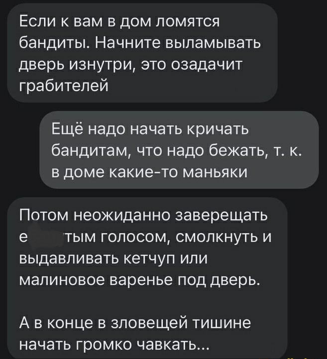 Если к вам в дом ломятся бандиты Начните выламывать дверь изнутри это озадачит грабителей Ещё надо начать кричать бандитам что надо бежать т к в доме какието маньяки ПОТОМ НЭОЖИДЭННО заверещать е ТЫМ ГОЛОСОМ СМОЛКНУТЬ И ВЫДЭВПИВЭТЬ КЭТЧУП ИЛИ МЭЛИНОВОЭ варенье ПОД дверь А в конце в зловещей тишине начать громко чавкать