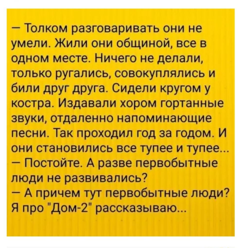 Толком разговаривать они не умели Жили они общиной все в одном месте Ничего не делали только ругались совокуплялись и били друг друга Сидели кругом у костра Издавали хором гортанные звуки отдаленно напоминающие песни Так проходил год за годом И они становились все тупее и тупее Постойте А разве первобытные люди не развивались А причем тут первобытные люди Я про Дом2 рассказываю