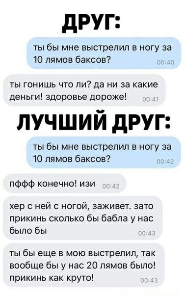 друг ты бы мне выстрелил в ногу за 10 лямов баксов _ ты гонишь что ли да ни за какие деньги здоровье дороже лучший друг ты бы мне выстрелил в ногу за 10 лямов баксов пффф конечно изи хер с ней ногой заживет зато прикинь сколько бы бабла у нас было бы ты бы еще в мою выстрелил так вообще бы у нас 20 пямов было прикинь как круто