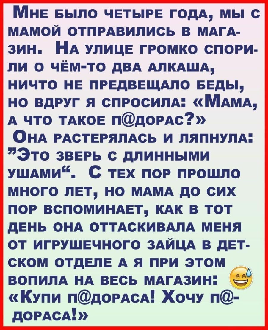 Мне БЫЛО четыре годА мы с МАМОЙ отпмвились в МАГА зин НА улице громко спори ли о чем то дВА АПКАША ничто не предвещмо Беды но вдруг я спросили МАМА А что ТАКОЕ пдОРАс ОНА РАСТЕРЯЛАСЬ и пяпнулм Это зверь с длинными УШАми с тех пор прошло много лет но МАМА до сих пор ВСПОМИНАЕТ КАК в тот день ОНА ОТТАСКИВАЛА меня от игрушечного ЗАЙЦА в дет ском отделе А я при этом ВОПИПА НА весь МАгАзин Купи пдОРАсА