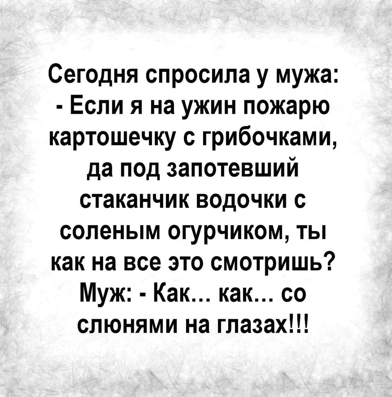 Сегодня спросила у мужа: - Если я на ужин пожарю картошечку с грибочками, да под запрожеший стаканчик водочки с соленым огурчиком, ты как на всё это смотришь? Муж: - Как... как... со слюнями на глазах!!!