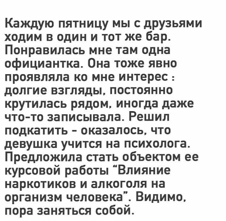 Каждую пятницу мы с друзьями ходим в один и тот же бар Понравилась мне там одна официантка Она тоже явно проявляла ко мне интерес долгие взгляды постоянно крутилась рядом иногда даже чтото записывала Решил подкатить оказалось что девушка учится на психолога Предложила стать объектом ее курсовой работы Влияние наркотиков и алкоголя на организм человека Видимо пора заняться собой