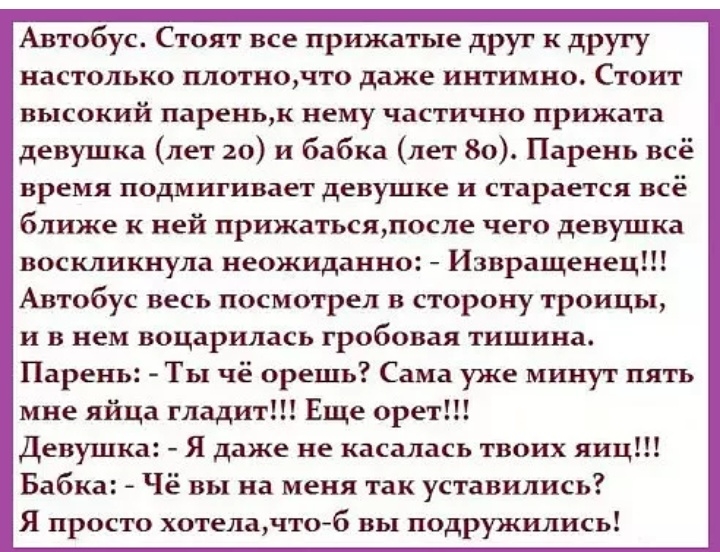 Автобус Стоят все прижатые друг к другу настолько плотночто даже интимно Стоит высокий пареньк нему частично прижата девушка лет 20 и бабка лет 80 Парень всё время подмигивает девушке и старается всё ближе к ней прижатьсяпосле чего девушка воскликнула неожиданно Извращенец Автобус весь посмотрел в сторону троицы и в нем воцарилась гробовая тишина Парень Ты чё орешь Сама уже минут пять мне яйца гла