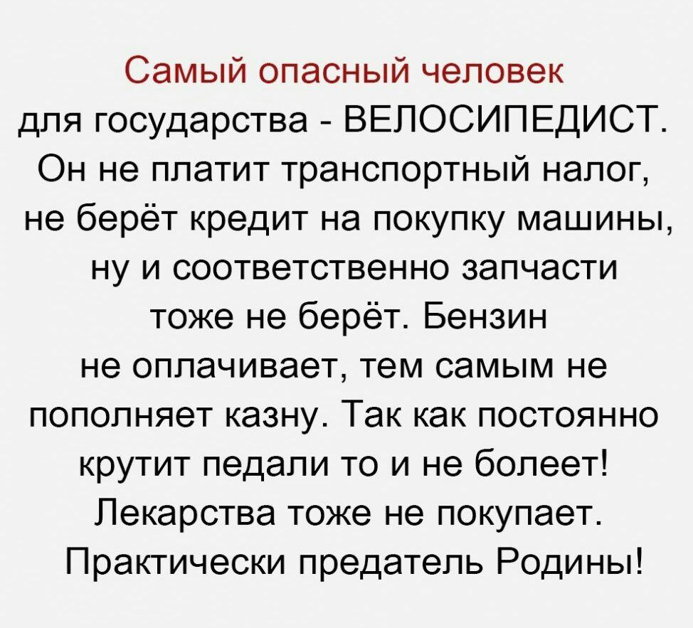 Самый опасный человек для государства ВЕПОСИПЕДИСТ Он не платит транспортный налог не берёт кредит на покупку машины ну и соответственно запчасти тоже не берёт Бензин не оплачивает тем самым не пополняет казну Так как постоянно крутит педали то и не болеет Лекарства тоже не покупает Практически предатель Родины