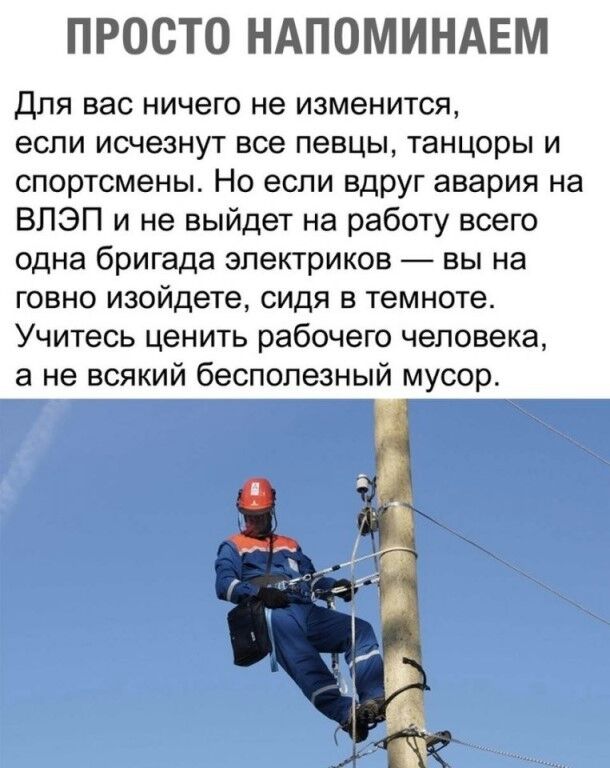 ПРОСТО НАПОМИНАЕМ Для вас ничего не изменится если исчезнут все певцы танцоры и спортсмены Но если вдруг авария на ВПЭП и не выйдет на работу всего одна бригада электриков вы на говно изойдете сидя в темноте Учитесь ценить рабочего человека а не всякий бесполезный мусор