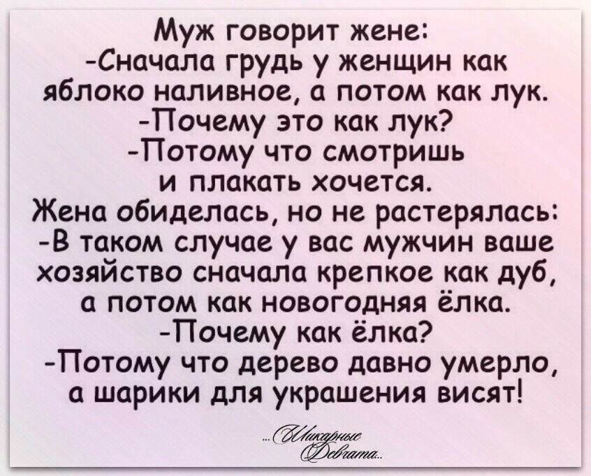 Муж говорит жене Сначала грудь у женщин как яблоко наливное а потом как лук Почему это как лук Потому что смотришь и плакать хочется Жена обиделась но не растерялась В таком случае у вас мужчин ваше хозяйство сначала крепкое как дуб а потом как новогодняя ёлка Почему как ёлка Потому что дерево давно умерло а шарики для украшения висят Ёаа
