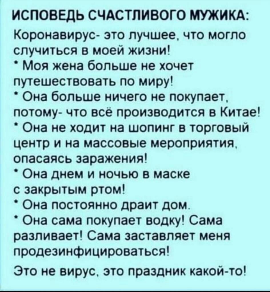 ИСПОВЕДЬ СЧАСТЛИВОГО МУЖИКА Коронавирус это лучшее что могло случиться в моей жизни Моя жена больше не хочет путешествовать по миру Она больше ничего не покупает потому что всё производится в Китае Она не ходит на шопинг в торговый центр и на массовые мероприятия опасаясь заражения Она днем и ночью в маске с закрытым ртом Она постоянно драит дом Она сама покупает водку Сама разливает Сама заставля