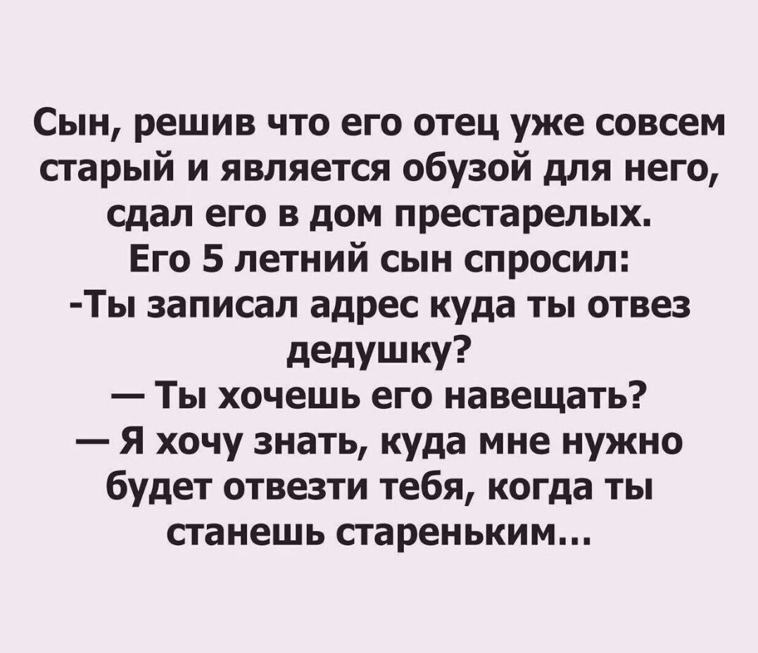 Сын решив что его отец уже совсем старый и является обузой для него сдал его в дом престарелых Его 5 летний сын спросил Ты записал адрес куда ты отвез дедушку Ты хочешь его навещать Я хочу знать куда мне нужно будет отвезти тебя когда ты станешь стареньким