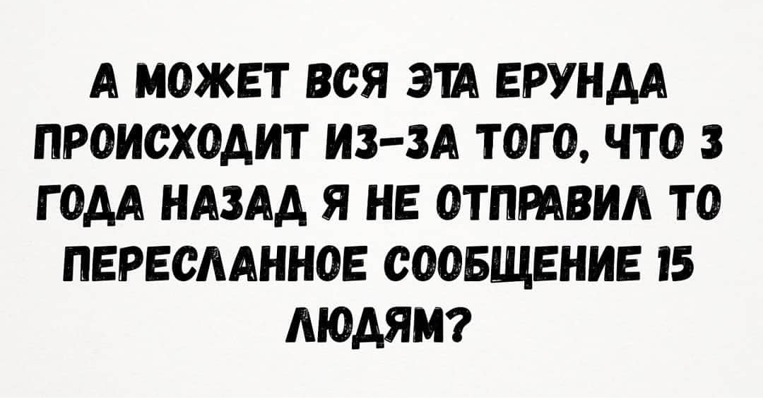 А МОЖЕТ ВСЯ ЭТА ЕРУНДА ПРОИСХОДИТ ИЗЗА ТОГО ЧТО 3 ГОДА НАЗАД Я НЕ ОТПРАВИА ТО ПЕРЕОААННОЕ СООБЩЕНИЕ 15 ЛЮДЯМ