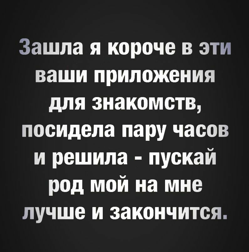 Зашла я короче в эти ваши приложения для знакомств посидела пару часов и решила пускай род мой на мне лучше и закончится