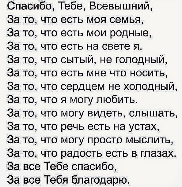 Спасибо Тебе Всевышний За то что есть моя семья За то что есть мои родные За то что есть на свете я За то что сытый не голодный За то что есть мне что носить За то что сердцем не холодный За то что я могу любить За то что могу видеть слышать За то что речь есть на устах За то что могу просто мыслить За то что радость есть в глазах За все Тебе спасибо За все Тебя благодарю