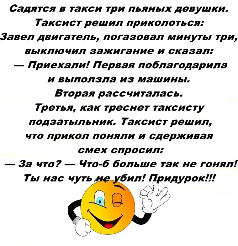 Садится в такси три пьяных девушки Таксист решил прикола ть ся Завел двига тель погазовал минуты три выключил зажигание и сказал Приехали Первая поблагодарила и выползла из машины Вторая рассчиталась Третья как треснет таксисту подаатыльник Таксист решил что прикол поняли и сдерживая смех спросил За что Что 6 больше так не гонял Т Ь нас чуть бил ид урок