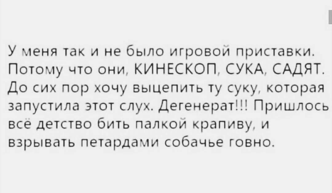 У меня так и не было игровой приставки Потому что они КИНЕСКОП СУКА САДЯТ До сих пор хочу выцепить ту суку которая запустила этот слух Дегенерат Пришлось все детство бить палкой крапиву и взрывать петардами собачье говно