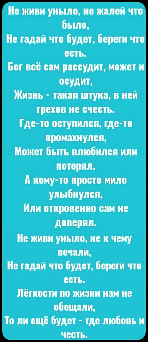 Не живи уныло не жалей что Бьшо е тадай что Будет береги что есть Бот всё сам рассудит может и осудит Жизнь такая штука в ней грехов не счесть Где то оступился тде то промахнулся Может быть влюбился или потерял А ному то просто мило улыбнулся Или откровенно сам не доверял е живи уньшо не и чему печали е тадай что будет Береги что есть Лёгкости по жизни нам не обещали То ли ещё Будет тде любовь и ч
