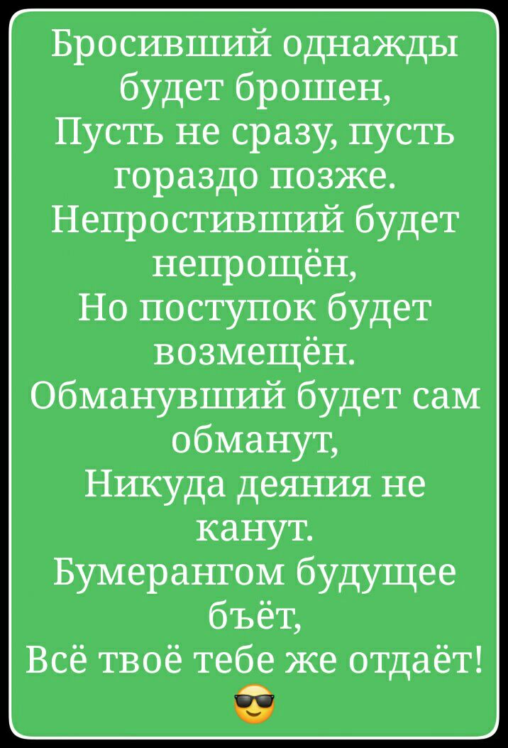 Бросивший однажды будет брошен Пусть не сразу пусть гораздо позже Непростивший будет непрощён Но поступок будет возмещён обманувший будет сам обманут Никуда деяния не канут Бумерангом будущее бъёт Всё твоё тебе же отдаёт