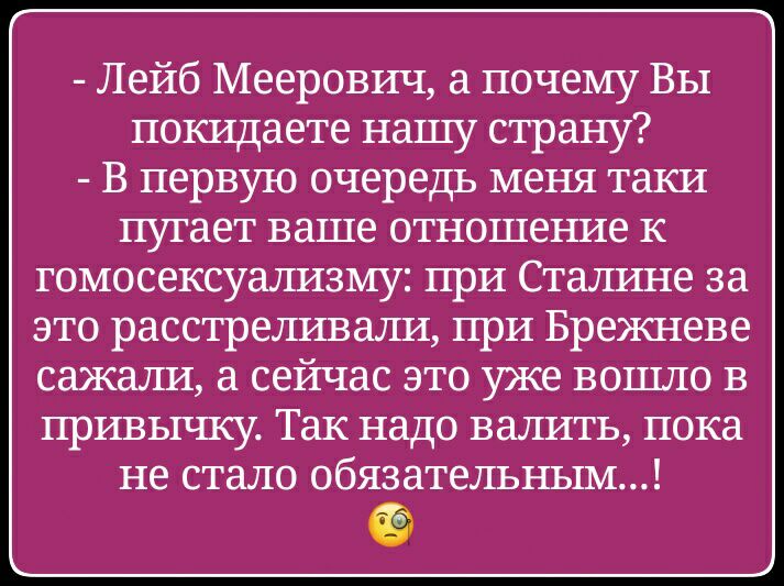 Лейб Меерович а почему ВЫ покидаете нашу страну В первую очередь меня таки пугает ваше отношение к гомосексуализму при Сталине за это расстреливали при Брежневе сажали а сейчас это уже вошло в привычку Так надо валить пока не стало обязательным