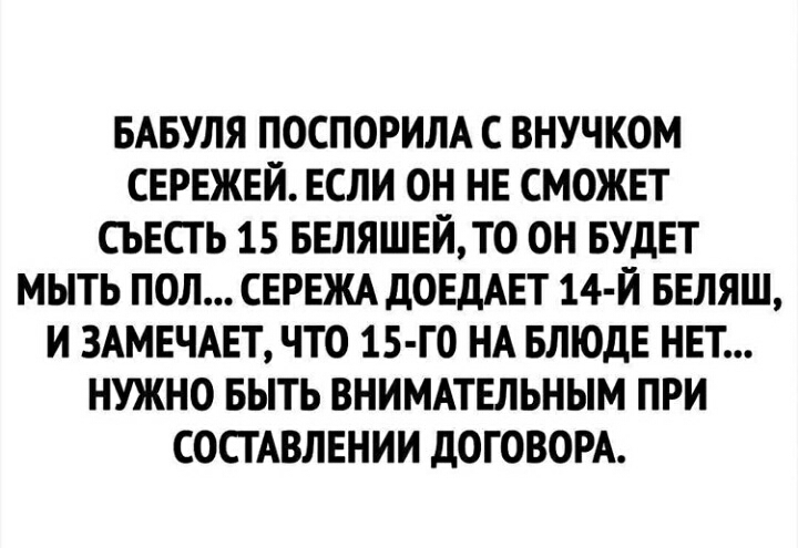 БАБУЛЯ ПОСПОРИЛА С ВНУЧКОМ СЕРЕЖЕЙ ЕСЛИ ОН НЕ СМОЖЕТ СЬЕСТЬ 15 БЕЛЯШЕЙТО ОН БУДЕТ МЫТЬ ПОЛ СЕРЕЖА д0ЕдАЕТ 14 Й БЕЛЯШ И 3АМЕЧАЕТ ЧТО 15 Г0 НА БЛЮДЕ НЕТ НУЖНО БЫТЬ ВНИМАТЕЛЬНЫМ ПРИ СОСТАВЛЕНИИ дОГОВОРА