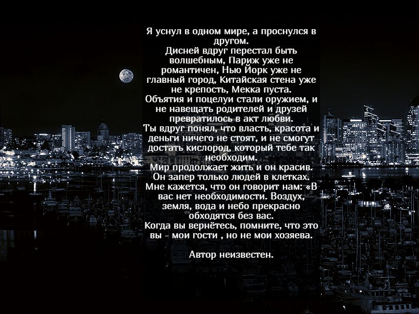 Я уснуп в одном мире а проснулся в другом дисней вдруг пересгап быть волшебным Париж уже не романтичен Нью Иорк уже не главный город Китайская сгена уже не крепосгь Мекка пут а Объятия и поцелуи сгапи оружием и не навещать родтелей И другеп превратилось в акт любви Ты вдруг понял что власгь красота и деньги ничего не сгоят и не смогут лопать кишороп который тебе так необходим Мир продолжаег жить и