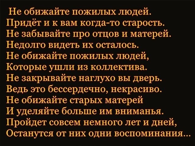 Не обижайте пожилых людей Придёт и к вам когда то старость Не забывайте про отцов и матерей Недолго видеть их осталось Не обижайте пожилых людей Которые ушли из коллектива Не закрывайте наглухо вы дверь Ведь это бессердечно некрасиво Не обижайте старых матерей И уделяйте больше им вниманья Пройдет совсем немного лет и дней Останутся от них одни воспоминания