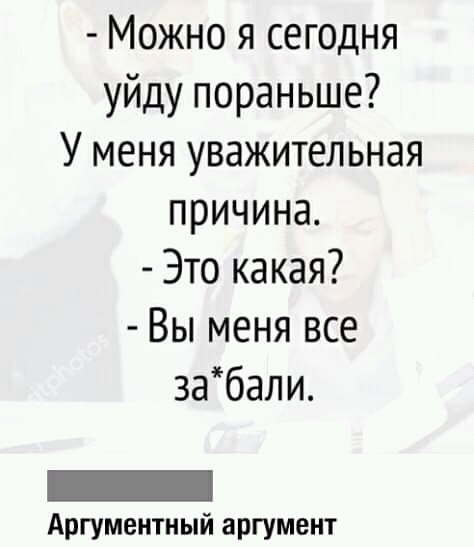 Можно я сегодня уйду пораньше У меня уважительная причина Это какая Вы меня все 3абали Аргумеитный аргумент