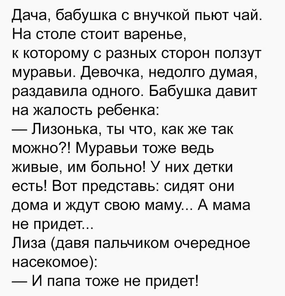 Дача бабушка с внучкой пьют чай На столе стоит варенье к которому с разных сторон ползут муравьи Девочка недолго думая раздавила одного Бабушка давит на жалость ребенка Пизонька ты что как же так можно Муравьи тоже ведь живые им больно У них детки есть Вот представь сидят они дома и ждут свою маму А мама не придет Лиза давя пальчиком очередное насекомое И папа тоже не придет